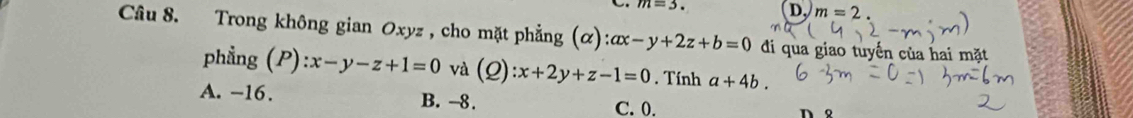 m=3.
D. m=2. 
Câu 8. Trong không gian Oxyz , cho mặt phẳng (alpha ):ax-y+2z+b=0 đi qua giao tuyến của hai mặt
phẳng (P):x-y-z+1=0 và (2) x+2y+z-1=0. Tính a+4b.
A. -16. B. -8.
C. 0.