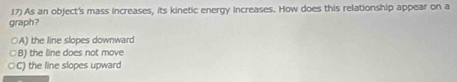 As an object's mass increases, its kinetic energy increases. How does this relationship appear on a
graph?
A) the line slopes downward
B) the line does not move
C) the line slopes upward