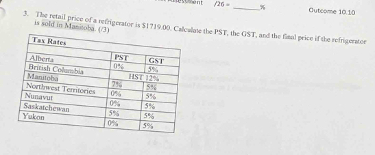 ess ment /26= _% Outcome 10.10 
is sold in Manitoba. (/3) 
3. The retail price of a refrigerator is $1719.00. Calculate the PST, the GST, and the final price if the refrigerator