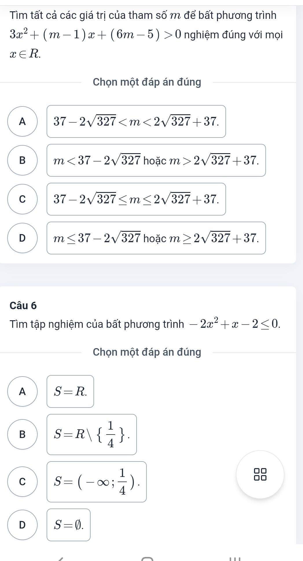 Tìm tất cả các giá trị của tham số m để bất phương trình
3x^2+(m-1)x+(6m-5)>0 nghiệm đúng với mọi
x∈ R. 
Chọn một đáp án đúng
A 37-2sqrt(327) .
B m<37-2sqrt(327) hoặc m>2sqrt(327)+37.
C 37-2sqrt(327)≤ m≤ 2sqrt(327)+37.
D m≤ 37-2sqrt(327) hoặc m≥ 2sqrt(327)+37. 
Câu 6
Tìm tập nghiệm của bất phương trình -2x^2+x-2≤ 0. 
Chọn một đáp án đúng
A S=R.
B S=R  1/4 .
C S=(-∈fty ; 1/4 ). 
D □
D S=varnothing.