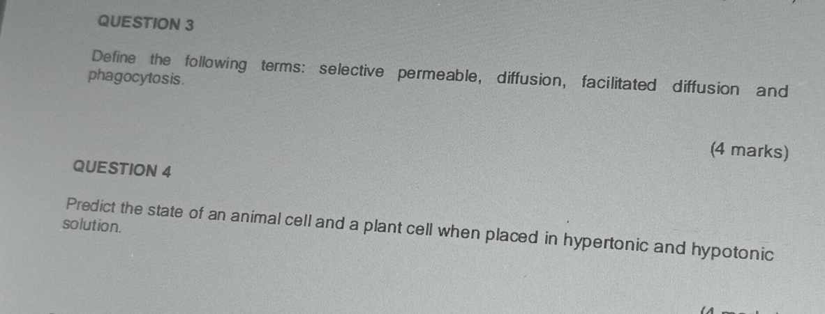 Define the following terms: selective permeable, diffusion, facilitated diffusion and 
phagocytosis. 
(4 marks) 
QUESTION 4 
solution. 
Predict the state of an animal cell and a plant cell when placed in hypertonic and hypotonic