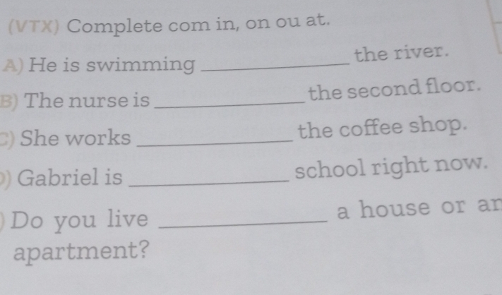 (VTX) Complete com in, on ou at. 
A) He is swimming _the river. 
B) The nurse is _the second floor. 
)She works _the coffee shop. 
Gabriel is _school right now. 
Do you live _a house or an 
apartment?