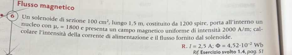 Flusso magnetico 
6  Un solenoide di sezione 100cm^2 , lungo 1,5 m, costituito da 1200 spire, porta all’interno un 
nucleo con mu _r=1800 e presenta un campo magnetico uniforme di intensità 2000 A/m; cal- 
colare l’intensità della corrente di alimentazione e il flusso fornito dal solenoide. 
R. I=2,5A; Phi =4,52· 10^(-2)Wb
Rif. Esercizio svolto 1.4, pag. 51