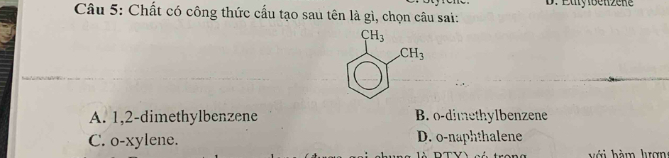 Étylbenzene
Câu 5: Chất có công thức cấu tạo sau tên là gì, chọn câu sai:
A. 1,2-dimethylbenzene B. o-dimethylbenzene
C. o-xylene. D. o-naphthalene
với hàm lợn