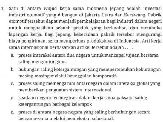 Satu di antara wujud kerja sama Indonesia Jepang adalah investasi
industri otomotif yang dibangun di Jakarta Utara dan Karawang. Pabrik
otomotif tersebut dapat menjadi pembelajaran bagi industri dalam negeri
untuk menghasilkan sebuah produk yang berkualitas dan membuka
lapangan kerja. Bagi Jepang, keberadaan pabrik tersebut mengurangi
biaya pengiriman, serta memperluas produksinya di Indonesia. Arti kerja
sama internasional berdasarkan artikel tersebut adalah . . . .
a. proses interaksi antara dua negara untuk mencapai tujuan bersama
saling menguntungkan.
b. hubungan saling ketergantungan yang mempertemukan kekurangan
masing-masing melalui keunggulan komparatif.
c. proses saling memengaruhi antarnegara dalam interaksi global yang
memberikan penguatan sistem internasional.
d. keadaan negara terintegtrasi dalam kerja sama paksaan saling
ketergantungan berbagai kelompok
e. proses di antara negara-negara yang saling berhubungan secara
bersama-sama melalui pendekatan solusional.