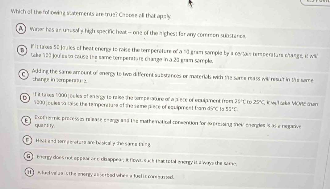 Which of the following statements are true? Choose all that apply.
A Water has an unusally high specific heat -- one of the highest for any common substance.
B
If it takes 50 Joules of heat energy to raise the temperature of a 10 gram sample by a certain temperature change, it will
take 100 Joules to cause the same temperature change in a 20 gram sample.
C
Adding the same amount of energy to two different substances or materials with the same mass will result in the same
change in temperature.
D
If it takes 1000 Joules of energy to raise the temperature of a piece of equipment from 20°C to 25°C, , it will take MORE than
1000 Joules to raise the temperature of the same piece of equipment from 45°C to 50°C.
E Exothermic processes release energy and the mathematical convention for expressing their energies is as a negative
quantity.
F) Heat and temperature are basically the same thing.
G) Energy does not appear and disappear; it flows, such that total energy is always the same.
H ) A fuel value is the energy absorbed when a fuel is combusted.