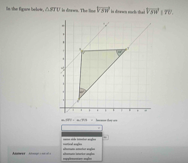 In the figure below, △ STU is drawn. The line overleftrightarrow VSW is drawn such that overleftrightarrow VSWparallel overline TU.
m∠ STU=m∠ TUS because they are
same side interior angles
try
vertical angles
alternate exterior angles
Answer Attempt 1 out of 2 alternate interior angles
supplementary angles