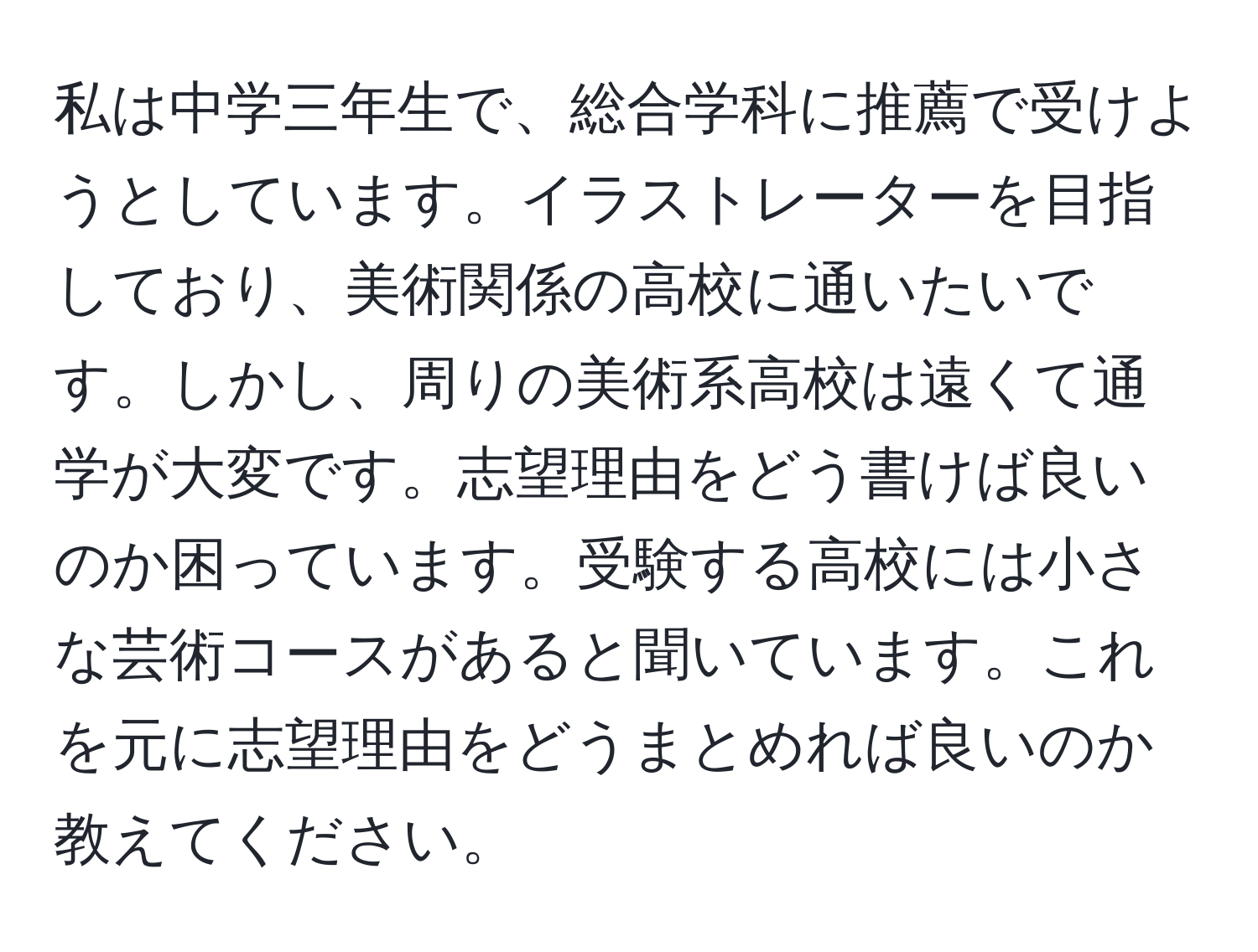 私は中学三年生で、総合学科に推薦で受けようとしています。イラストレーターを目指しており、美術関係の高校に通いたいです。しかし、周りの美術系高校は遠くて通学が大変です。志望理由をどう書けば良いのか困っています。受験する高校には小さな芸術コースがあると聞いています。これを元に志望理由をどうまとめれば良いのか教えてください。