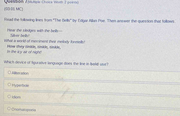 (Multiple Choice Worth 2 points)
(03.01 MC)
Read the following lines from 'The Bells' by Edgar Allan Poe. Then answer the question that follows.
Hear the sledges with the bells—
Silver bells!
What a world of merriment their melody foretells!
How they tinkle, tinkle, tinkle,
In the icy air of night!
Which device of figurative language does the line in bold use?
Alliteration
Hyperbole
Idiom
Onomatopoeia