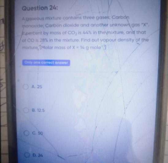 a A gaseous mixture contains three gases; Carbon
monoxide; Carbon dioxide and another unknown gas “ X".
If percent by mass of CO_2 is 44% in the mixture, and that
of CO is 28% in the mixture. Find out vapour density of the
mixture, [Molar mass of x=14g mole]
Only one correct answer
A. 25
B. 12.5
C. 50
D. 24