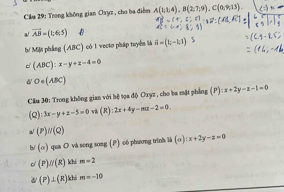 Trong không gian Oxyz , cho ba điểm A(1;1;4), B(2;7;9), C(0;9;13).
a/ vector AB=(1;6;5)
b/ Mặt phẳng (ABC) có 1 vectơ pháp tuyến là vector n=(1;-1;1)
c/ (ABC):
d/ O∈ (ABC)
Câu 30: Trong không gian với hệ tọa độ Oxyz, cho ba mặt phẳng (P): x+2y-z-1=0
(Q): 3x-y+z-5=0 và (R): 2x+4y-mz-2=0.
a/(P)//(Q)
b/ (alpha ) qua O và song song (P) có phương trình là (α): x+2y-z=0
c/ (P)//(R) khi m=2
d/(P)⊥ (R) khi m=-10