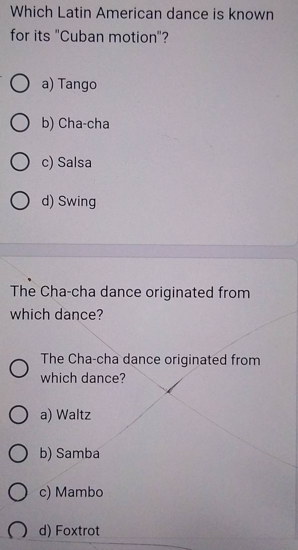 Which Latin American dance is known
for its "Cuban motion"?
a) Tango
b) Cha-cha
c) Salsa
d) Swing
The Cha-cha dance originated from
which dance?
The Cha-cha dance originated from
which dance?
a) Waltz
b) Samba
c) Mambo
d) Foxtrot