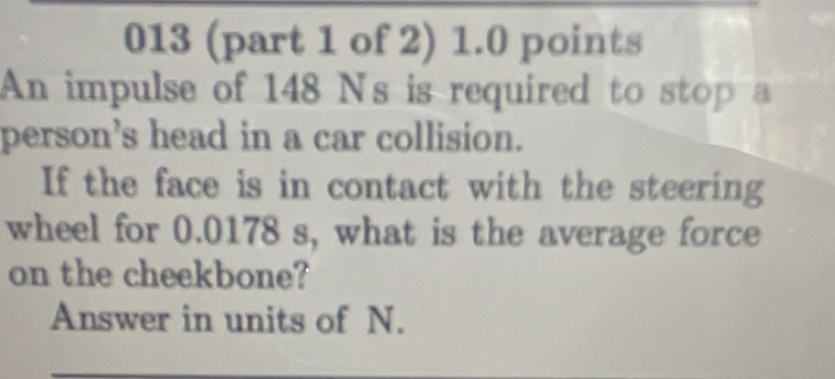 013 (part 1 of 2) 1.0 points 
An impulse of 148 N's is required to stop a 
person's head in a car collision. 
If the face is in contact with the steering 
wheel for 0.0178 s, what is the average force 
on the cheekbone? 
Answer in units of N.