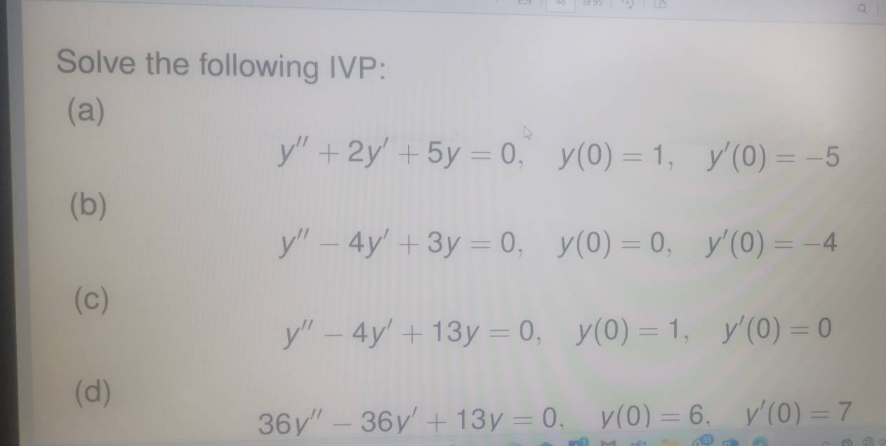 Solve the following IVP: 
(a)
y''+2y'+5y=0, y(0)=1, y'(0)=-5
(b)
y''-4y'+3y=0, y(0)=0, y'(0)=-4
(c)
y''-4y'+13y=0, y(0)=1, y'(0)=0
(d)
36y''-36y'+13y=0, y(0)=6, y'(0)=7