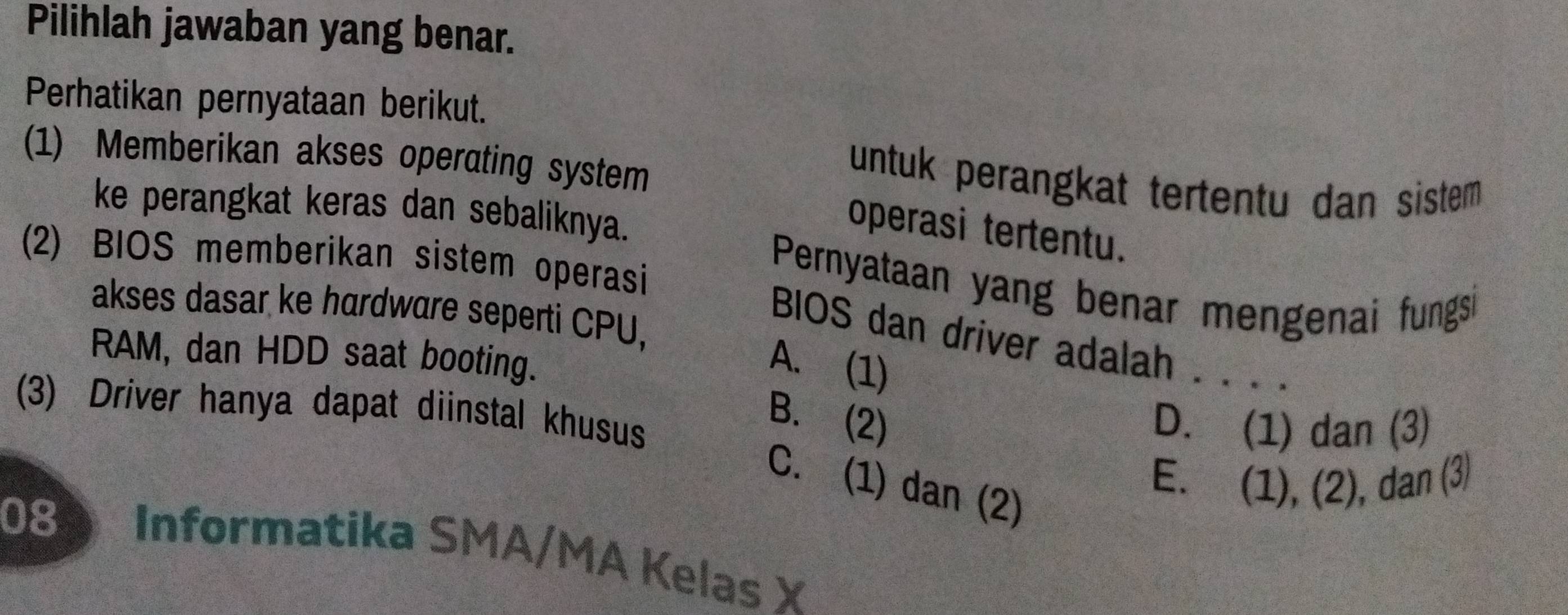 Pilihlah jawaban yang benar.
Perhatikan pernyataan berikut.
(1) Memberikan akses operating system
untuk perangkat tertentu dan sistem 
ke perangkat keras dan sebaliknya.
operasi tertentu.
(2) BIOS memberikan sistem operasi
Pernyataan yang benar mengenai fungsi
akses dasar ke hardware seperti CPU,
BIOS dan driver adalah . . . .
RAM, dan HDD saat booting.
A. (1)
(3) Driver hanya dapat diinstal khusus
B. (2)
D. (1) dan (3)
C. (1) dan (2)
E. (1), (2), dan (3)
08 Informatika SMA/MA Kelas X