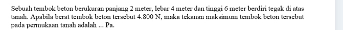 Sebuah tembok beton berukuran panjang 2 meter, lebar 4 meter dan tinggi 6 meter berdiri tegak di atas 
tanah. Apabila berat tembok beton tersebut 4.800 N, maka tekanan maksimum tembok beton tersebut 
pada permukaan tanah adalah ... Pa.