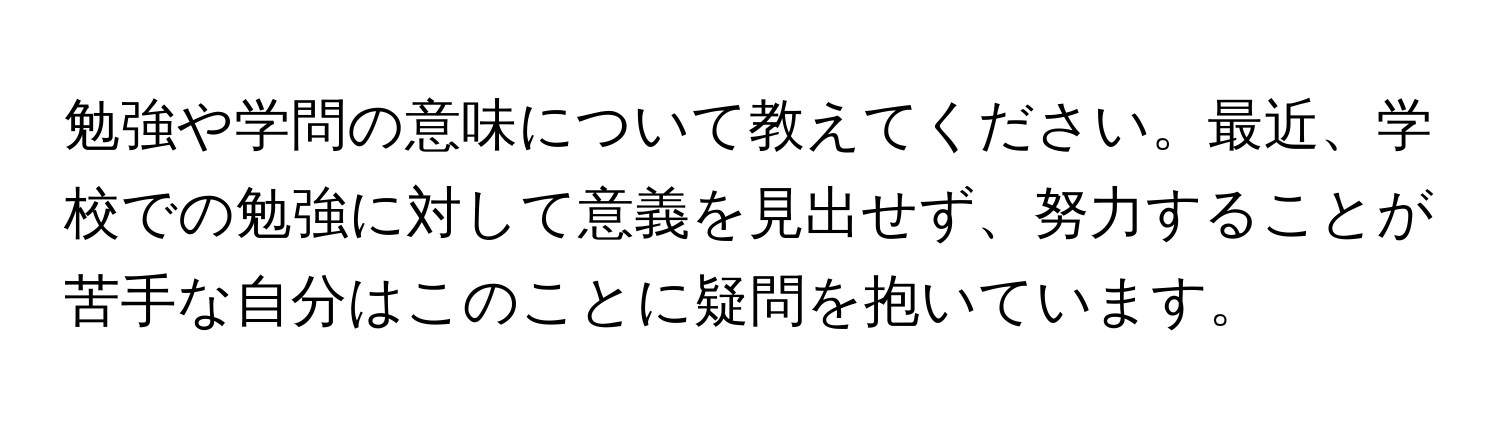 勉強や学問の意味について教えてください。最近、学校での勉強に対して意義を見出せず、努力することが苦手な自分はこのことに疑問を抱いています。