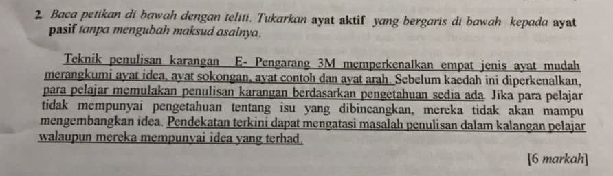 Baca petikan di bawah dengan teliti. Tukarkan ayat aktif yang bergaris di bawah kepada ayat 
pasif tanpa mengubah maksud asalnya. 
Teknik penulisan karangan E- Pengarang 3M memperkenalkan empat jenis ayat mudah 
merangkumi ayat idea, ayat sokongan, ayat contoh dan ayat arah. Sebelum kaedah ini diperkenalkan, 
para pelajar memulakan penulisan karangan berdasarkan pengetahuan sedia ada Jika para pelajar 
tidak mempunyai pengetahuan tentang isu yang dibincangkan, mereka tidak akan mampu 
mengembangkan idea. Pendekatan terkini dapat mengatasi masalah penulisan dalam kalangan pelajar 
walaupun mereka mempunyai idea yang terhad. 
[6 markah]