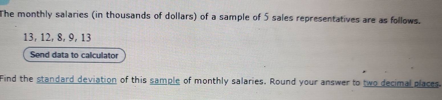 The monthly salaries (in thousands of dollars) of a sample of 5 sales representatives are as follows.
13, 12, 8, 9, 13
Send data to calculator 
Find the standard deviation of this sample of monthly salaries. Round your answer to two decimal places.