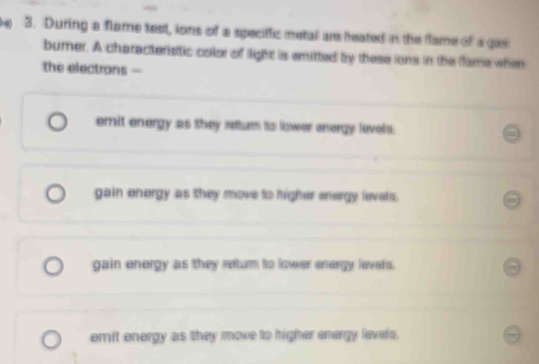 During a flame test, lons of a speciffic metal are heated in the flame of a gas
burner. A characteristic color of light is emitted by these ions in the flame when
the electrons -
emit energy as they returmn to lower energy levels.
gain energy as they move to higher energy levels.
gain energy as they return to lower energy levels.
emit energy as they move to higher energy levels.