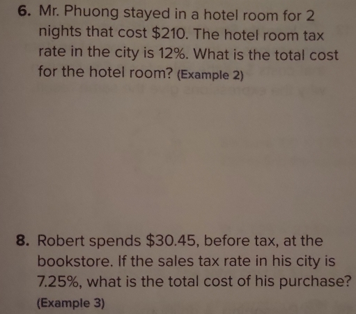 Mr. Phuong stayed in a hotel room for 2
nights that cost $210. The hotel room tax 
rate in the city is 12%. What is the total cost 
for the hotel room? (Example 2) 
8. Robert spends $30.45, before tax, at the 
bookstore. If the sales tax rate in his city is
7.25%, what is the total cost of his purchase? 
(Example 3)