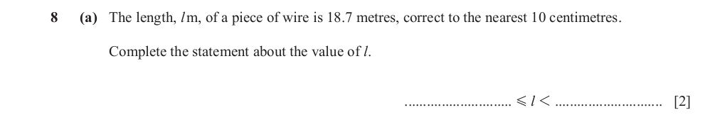 8 (a) The length, /m, of a piece of wire is 18.7 metres, correct to the nearest 10 centimetres. 
Complete the statement about the value of /. 
_ ≤slant l< _[2]