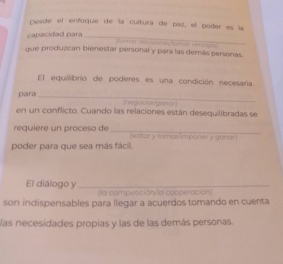 Desde el enfoque de la cultura de paz, el poder es la 
capacidad para_ 
(tomar decisiones/tomar ventajas) 
_ 
que produzcan bienestar personal y para las demás personas. 
El equilibrio de poderes es una condición necesaria 
para_ 
(negociar/ganar) 
en un conflicto. Cuando las relaciones están desequilibradas se 
requiere un proceso de_ 
(soltar y tomar/imponer y ganar) 
poder para que sea más fácil. 
El diálogo y_ 
(la competición/la cooperación) 
son indispensables para llegar a acuerdos tomando en cuenta 
las necesidades propias y las de las demás personas.