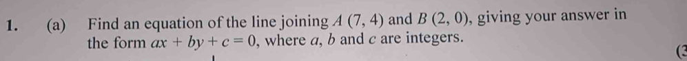 Find an equation of the line joining A(7,4) and B(2,0) , giving your answer in 
the form ax+by+c=0 , where a, b and c are integers. 
(3