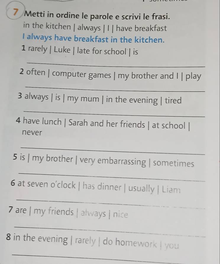 Metti in ordine le parole e scrivi le frasi. 
in the kitchen | always | I | have breakfast 
I always have breakfast in the kitchen. 
1 rarely | Luke | late for school | is 
_ 
2 often | computer games | my brother and I | play 
_ 
3 always | is | my mum | in the evening | tired 
_ 
4 have lunch | Sarah and her friends | at school | 
never 
_ 
5 is | my brother | very embarrassing | sometimes 
_ 
_ 
6 at seven o’clock | has dinner | usually | Liam 
7 are | my friends | always | nice 
_ 
_ 
8 in the evening | rarely | do homework ! you