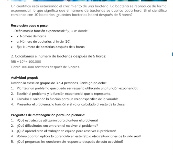 Un científico está estudiando el crecimiento de una bacteria. La bacteria se reproduce de forma 
exponencial, lo que significa que el número de bacterias se duplica cada hora. Si el científico 
comienza con 10 bacterias, ¿cuántas bacterias habrá después de 5 horas? 
Resolución paso a paso: 
1. Definimos la función exponencial: f(x)=a^x donde: 
x: Número de horas 
a: Número de bacterias al inicio (10)
f(x) : Número de bacterias después de x horas 
2. Calculamos el número de bacterias después de 5 horas:
f(5)=10^5=100.000
Habrá 100.000 bacterias después de 5 horas. 
Actividad grupal: 
Dividan la clase en grupos de 3 o 4 personas. Cada grupo debe: 
1. Plantear un problema que pueda ser resuelto utilizando una función exponencial. 
2. Escribir el problema y la función exponencial que lo representa. 
3. Calcular el valor de la función para un valor específico de la variable. 
4. Presentar el problema, la función y el valor calculado al resto de la clase. 
Preguntas de metacognición para una plenaria: 
1. ¿Qué estrategias utilizaron para plantear el problema? 
2. ¿Qué dificultades encontraron al resolver el problema? 
3. ¿Qué aprendieron al trabajar en equipo para resolver el problema? 
4. ¿Cómo podrían aplicar lo aprendido en este reto a otras situaciones de la vida real? 
5. ¿Qué preguntas les quedaron sin respuesta después de esta actividad?