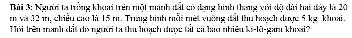 Người ta trồng khoai trên một mảnh đất có dạng hình thang với độ dài hai đáy là 20
m và 32 m, chiều cao là 15 m. Trung bình mỗi mét vuông đất thu hoạch được 5 kg khoai. 
Hỏi trên mảnh đất đó người ta thu hoạch được tất cả bao nhiêu ki-lô-gam khoai?