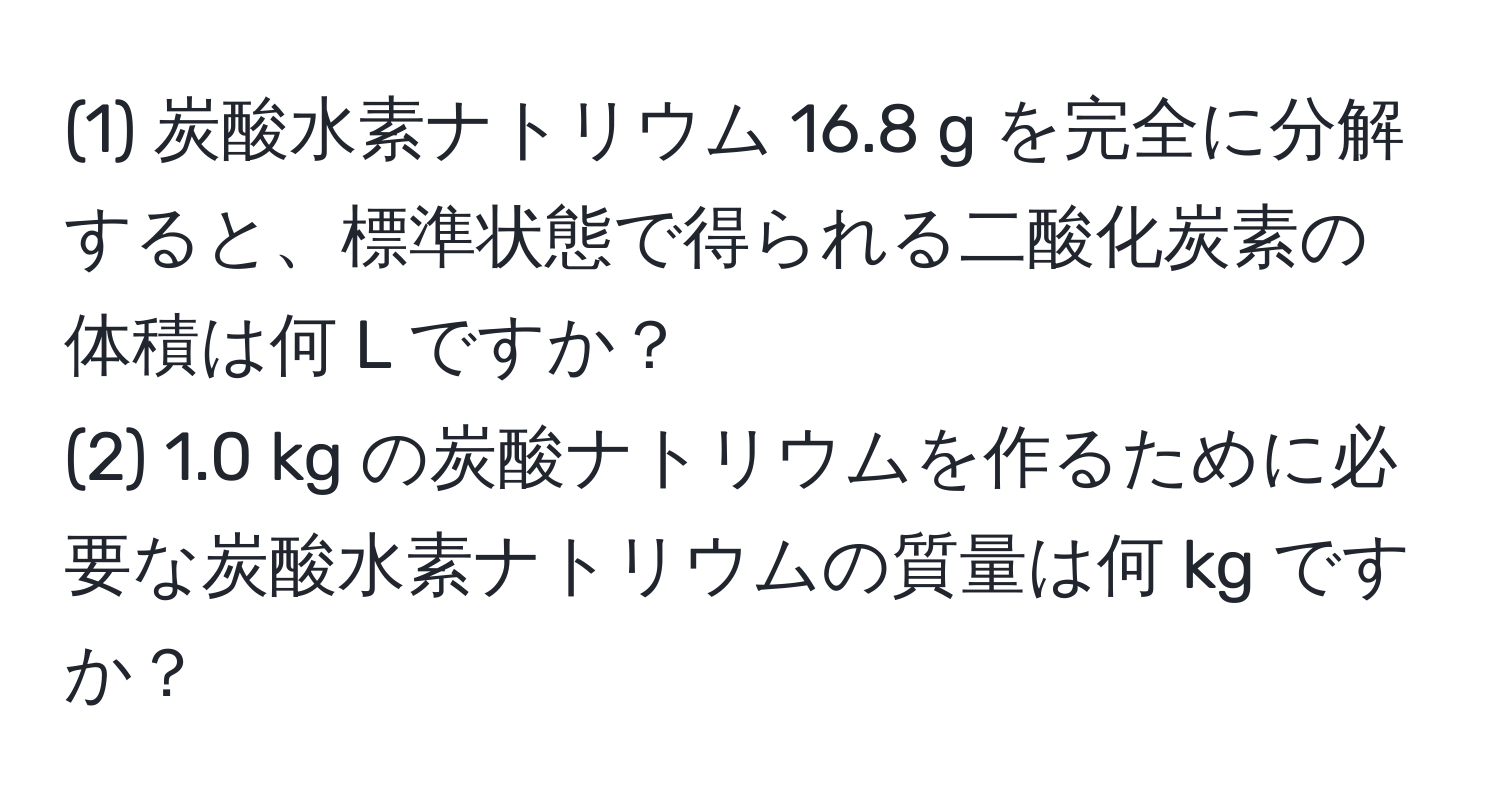 (1) 炭酸水素ナトリウム 16.8 g を完全に分解すると、標準状態で得られる二酸化炭素の体積は何 L ですか？  
(2) 1.0 kg の炭酸ナトリウムを作るために必要な炭酸水素ナトリウムの質量は何 kg ですか？