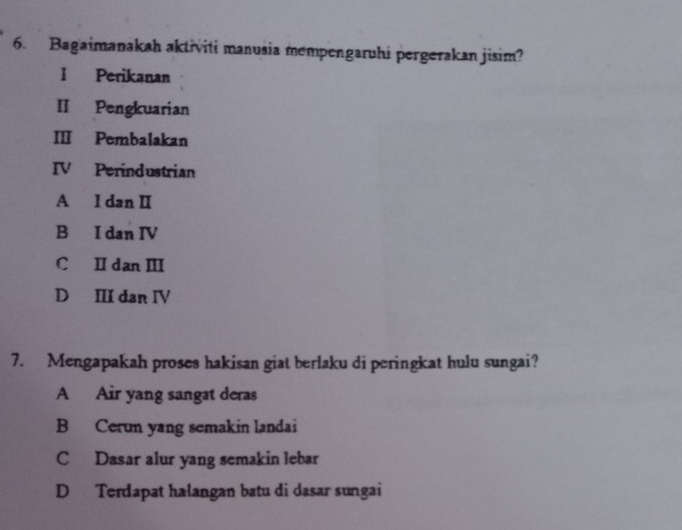 Bagaimanakah aktiviti manusia mempengaruhi pergerakan jisim?
I Perikanan
II Pengkuarian
III Pembalakan
IV Perindustrian
A I danI
B I dan IV
C Ⅱ danⅢ
D III dan IV
7. Mengapakah proses hakisan giat berlaku di peringkat hulu sungai?
A Air yang sangat deras
B Cerun yang semakin landai
C Dasar alur yang semakin lebar
D Terdapat halangan batu di dasar sungai