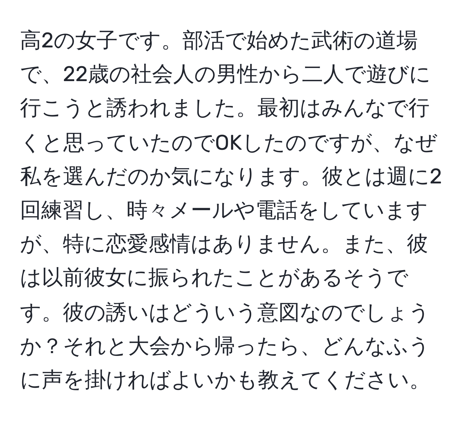 高2の女子です。部活で始めた武術の道場で、22歳の社会人の男性から二人で遊びに行こうと誘われました。最初はみんなで行くと思っていたのでOKしたのですが、なぜ私を選んだのか気になります。彼とは週に2回練習し、時々メールや電話をしていますが、特に恋愛感情はありません。また、彼は以前彼女に振られたことがあるそうです。彼の誘いはどういう意図なのでしょうか？それと大会から帰ったら、どんなふうに声を掛ければよいかも教えてください。