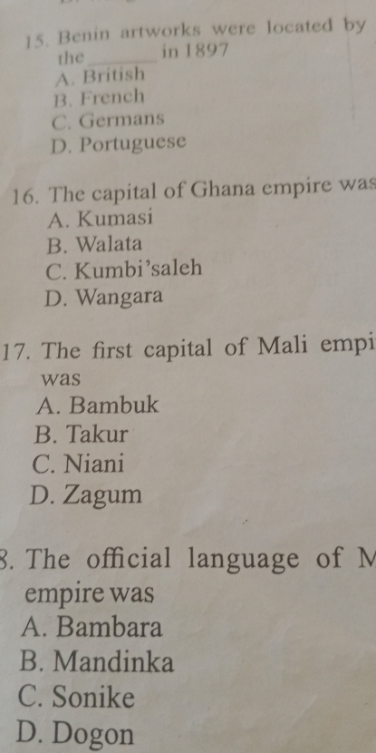 Benin artworks were located by
the _in 1897
A. British
B. French
C. Germans
D. Portuguese
16. The capital of Ghana empire was
A. Kumasi
B. Walata
C. Kumbi’saleh
D. Wangara
17. The first capital of Mali empi
was
A. Bambuk
B. Takur
C. Niani
D. Zagum
8. The official language of M
empire was
A. Bambara
B. Mandinka
C. Sonike
D. Dogon