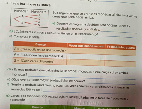 Lee y haz lo que se indica.
_
Supongamos que se tiran dos monedas al aire para ver las
caras que caen hacia arriba.
a) Observa el diagrama de árbol para obtener todos los
resultados posibles y anótalos.
b) ¿Cuántos resultados posibles se tienen en el experimento?_
c) Completa la tabla.
_
_
d) ¿Es más probable que caiga águila en ambas monedas o que caiga sol en ambas
monedas?
_
e) ¿Qué evento tiene mayor probabilidad de ocurrir?
f) Según la probabilidad clásica, ¿cuántas veces caerían caras diferentes al lanzar las
_
monedas 100 veces?
g) Lanza dos monedas 100 veces, registra los resultados en la tabla de frecuencias y
responde.
Evento Marcas