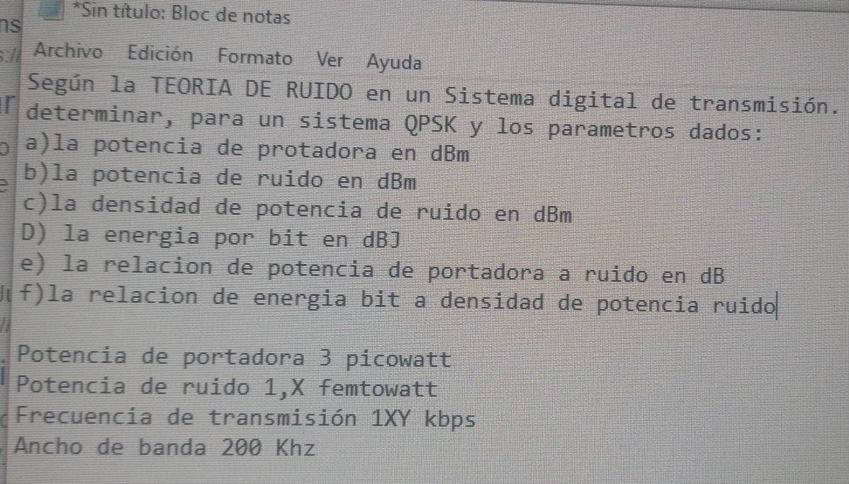 Sin título: Bloc de notas 
ns 
:// Archivo Edición Formato Ver Ayuda 
Según la TEORIA DE RUIDO en un Sistema digital de transmisión. 
I determinar, para un sistema QPSK y los parametros dados: 
a)la potencia de protadora en dBm
3 b)la potencia de ruido en dBm
c)la densidad de potencia de ruido en dBm
D) la energia por bit en dBJ 
e) la relacion de potencia de portadora a ruido en dB
f)la relacion de energia bit a densidad de potencia ruido 
Potencia de portadora 3 picowatt 
Potencia de ruido 1,X femtowatt 
Frecuencia de transmisión 1XY kbps 
Ancho de banda 200 Khz