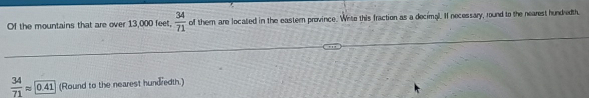 Of the mountains that are over 13,000 feet,  34/71  of them are located in the eastern province. Write this fraction as a decimal. If necessary, round to the nearest hundredth.
 34/71 approx 0.41 (Round to the nearest hundredth.)