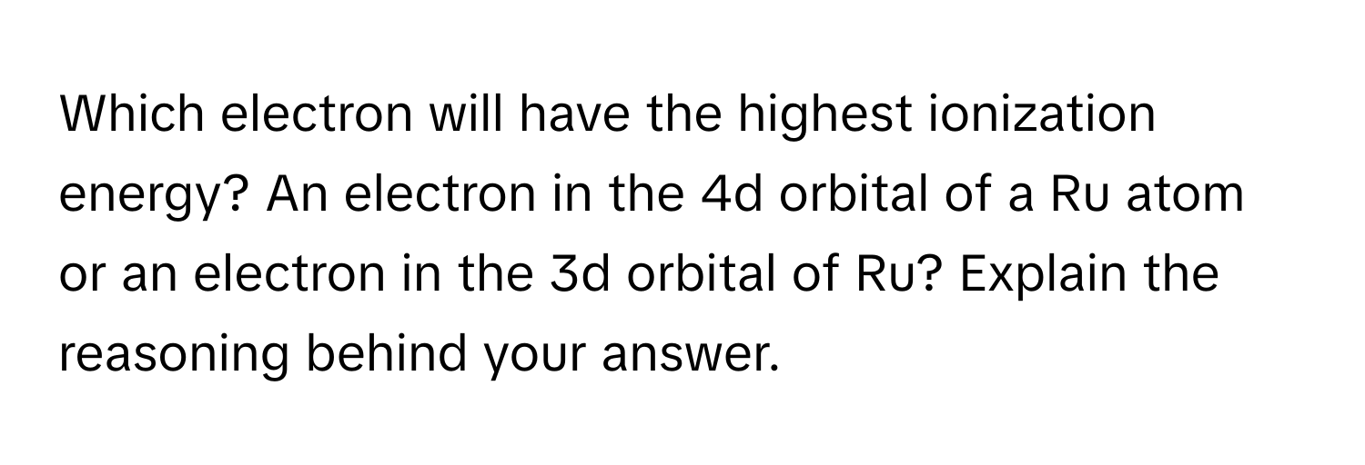 Which electron will have the highest ionization energy? An electron in the 4d orbital of a Ru atom or an electron in the 3d orbital of Ru? Explain the reasoning behind your answer.