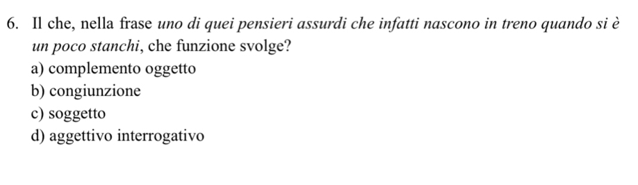 Il che, nella frase uno di quei pensieri assurdi che infatti nascono in treno quando si è
un poco stanchi, che funzione svolge?
a) complemento oggetto
b) congiunzione
c) soggetto
d) aggettivo interrogativo