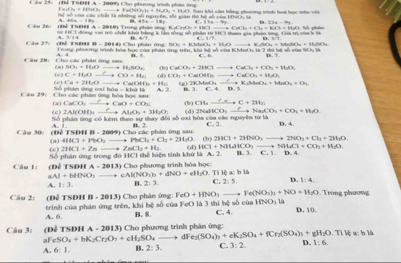 (Đễ TSDH A - 2009) Cho phương trình phân ứng:
Fe_1O_4+HNO_3to Fe(NO_3)_3+N_2O_7+H_2O.  Sau khi cần bằng phương trình hoá học trên với
2sqrt(5) 5° ố của các chất là những số nguyên, tối gián thì hệ số của HNO_3 là
A. 46x-18y. B. 45x-18y. C. 13x-9y. D.23x-9y.
Câu 26: (Đề TSDH A-2010) Trong phân ứng: K_2Cr_2O_7+HClto CrCl_3+Cl_2+KCl+H_2O. Số phân
từ HCl đồng vai trò chất khứ băng k lần tổng số phân từ HCl tham gia phân ứng. Giá trị của k là
A. 3/14 B. 4/7 C. 1/7. D. 3/7.
Câu 27: (Đễ TSĐH B-2014) Cho phân ứng: SO_2+KMnO_4+H_2O K_2SO_4+MnSO_4+H_2SO_4
A. 4 Trong phương trình hóa học của phân ứng trên, khi hệ số của KMnO₄ là 2 thì hệ số của D. 7. SO_2 là
Câu 28: Cho các phân ứng sau: B. 5.
C. 6.
(a) SO_3+H_2Oto H_2SO_4: (b) CaCO_3+2HClto CaCl_2+CO_2+H_2O;
(c) C+H_2Oxrightarrow rCO+H_2; (d) CO_2+Ca(OH)_2to CaCO_3+H_2O;
(c) Ca+2H_2O- Ca(OH)_2+H_2; (g) 2KMnO_4xrightarrow rK_2MnO_4+MnO_2+O_2
Số phân ứng oxi hóa -k1 lứ là A. 2. B. 3. C. 4.D.5.
Câu 29: Cho các phân ứng hóa học sau:
(a) CaCO_3xrightarrow ?CaO+CO_2; (b) CH_4xrightarrow r_c
(c) 2Al(OH)_3xrightarrow rAl_2O_3+3H_2O; (d) 2NaHCO_3xrightarrow ?Na_2CO_3+CO_2+H_2O.
Số phản ứng có kèm theo sự thay đổi số oxi hóa của các nguyên từ là
A. 1. B. 2. C. 2. D. 4.
Câu 30: (Đề TSE HB-2009)Cho các phán ứng sau:
(a) 4HCl+PbO_2 _ - PbCl_2+Cl_2+2H_2O. (b) 2HCl+2HNO_3to 2NO_2+Cl_2+2H_2O.
(c) 2HCl+Zn to ZnCl_2+H_2. (d) HCl+NH_4HCO_3to NH_4Cl+CO_2+H_2O.
Số phản ứng trong đó HCl thể hiện tính khứ là A. 2. B. 3. C. 1. D. 4.
Câu 1: (Đề TSĐH A - 20 013) Cho phương trình hóa học:
aAl+bHNO_3 cAl(NO_3)_3+dNO+eH_2O Ti lệ a: b là
A. 1:3. B. 2:3. C. 2:5. D. 1:4.
Câu 2: (Đề TSĐH B - 2013) Cho phản ứng: FeO+HNO_3- _  Fe(NO_3)_3+NO+H_2O. Trong phương
trình của phán ứng trên, khi hệ số của FeO là 3 thì hệ số của HNO_3 là
A. 6. B. 8. C. 4. D. 10.
Cầu 3: (Để TSĐH A - 2013) Cho phương trình phản ứng: . Ti lệ a: b là
aFe S O_4+bK_2Cr_2O_7+cH_2SO_4to dFe_2(SO_4)_3+eK_2SO_4+fCr_2(SO_4)_3+gH_2O
A. 6:1. B. 2:3. C. 3:2. D. 1:6.