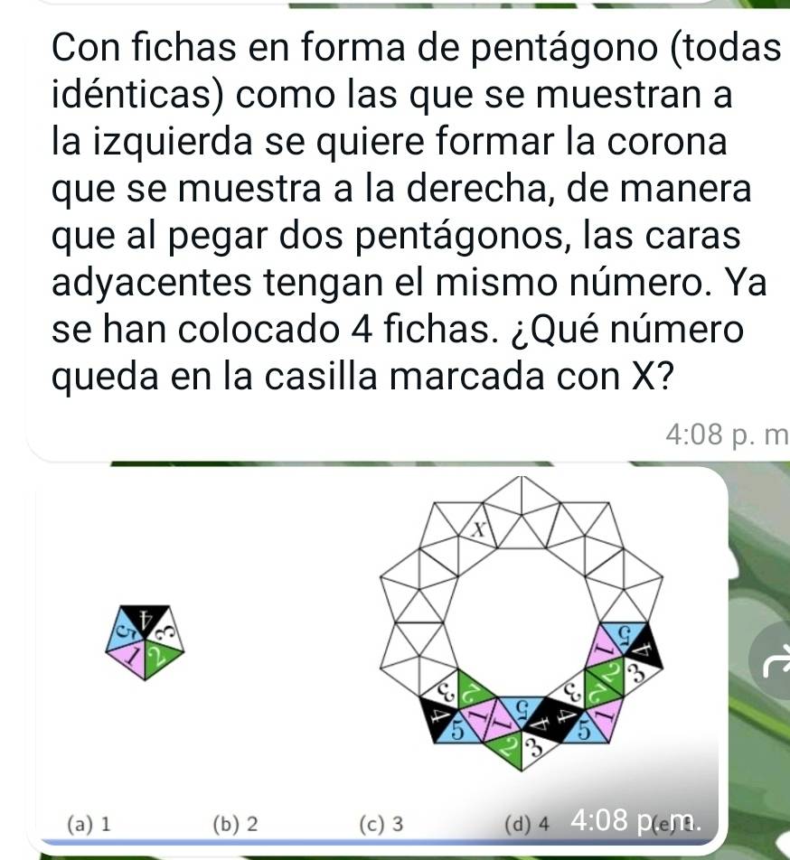 Con fichas en forma de pentágono (todas
idénticas) como las que se muestran a
la izquierda se quiere formar la corona
que se muestra a la derecha, de manera
que al pegar dos pentágonos, las caras
adyacentes tengan el mismo número. Ya
se han colocado 4 fichas. ¿Qué número
queda en la casilla marcada con X?
4:08 p. m
(a) 1 (b) 2 (c) 3 (d) 4 4:08 D(en 9.