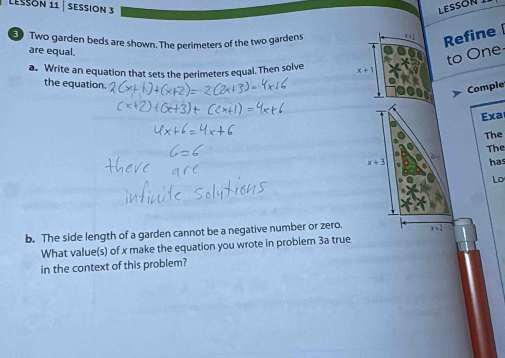 LeSsón 11 | sessión 3 LESSON I 
30 Two garden beds are shown. The perimeters of the two gardens
x+1 Refine 
are equal. 
to One 
a. Write an equation that sets the perimeters equal. Then solve x+1
the equation. 
Comple 
Exa 
The
x+3 The 
has 
Lo 
b. The side length of a garden cannot be a negative number or zero.
x+2
What value(s) of x make the equation you wrote in problem 3a true 
in the context of this problem?