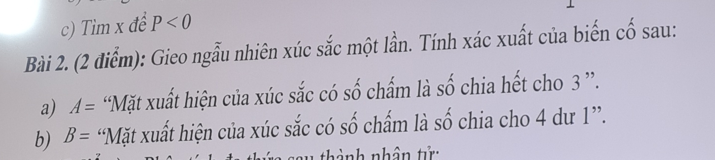 Tìm x để P<0</tex> 
Bài 2. (2 điểm): Gieo ngẫu nhiên xúc sắc một lần. Tính xác xuất của biến cố sau: 
a) A= “Mặt xuất hiện của xúc sắc có số chấm là số chia hết cho 3 ”. 
b) B= “Mặt xuất hiện của xúc sắc có số chấm là số chia cho 4 dư 1 ”. 
thành nhân tử: