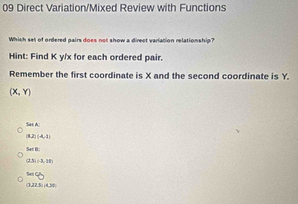 Direct Variation/Mixed Review with Functions
Which set of ordered pairs does not show a direct variation relationship?
Hint: Find K y/x for each ordered pair.
Remember the first coordinate is X and the second coordinate is Y.
(X,Y)
Set A:
(8,2)(-4,-1)
SetB
(2.5)(-3,-10)
SetC∩
(3,22.5)(4,30)