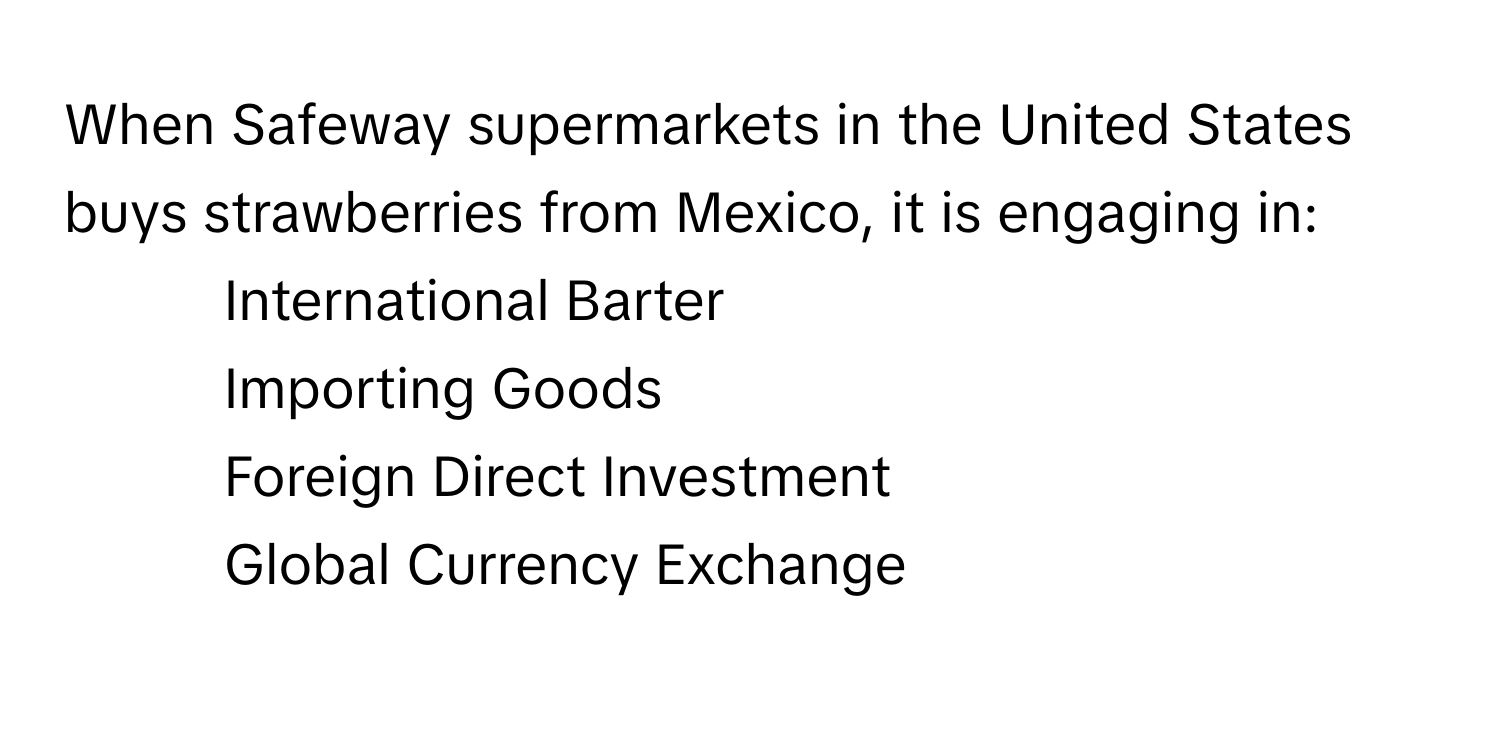 When Safeway supermarkets in the United States buys strawberries from Mexico, it is engaging in:

1) International Barter
2) Importing Goods
3) Foreign Direct Investment
4) Global Currency Exchange