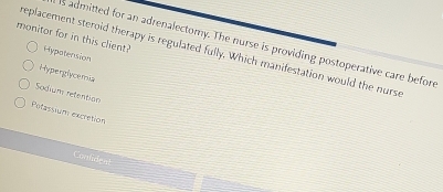 admitted for an adrenalectomy. The nurse is providing postoperative care before
monitor for in this client? replacement steroid therapy is regulated fully. Which manifestation would the nurse Hypatension
Hyperglycemia
Sodium retention
Polassium excretion
Conldeat