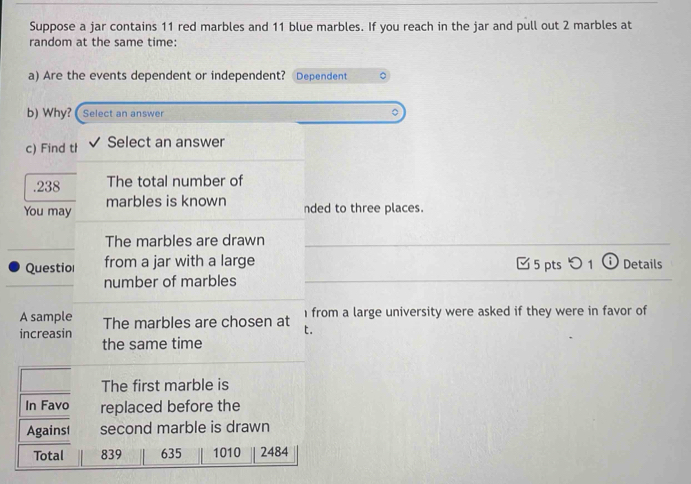 Suppose a jar contains 11 red marbles and 11 blue marbles. If you reach in the jar and pull out 2 marbles at
random at the same time:
a) Are the events dependent or independent? Dependent
b) Why? Select an answer
c) Find th Select an answer
. 238 The total number of
marbles is known
You may nded to three places.
The marbles are drawn
Questiol from a jar with a large 5 pts つ 1 Details
number of marbles
A sample The marbles are chosen at 1 from a large university were asked if they were in favor of
increasin t.
the same time
The first marble is
In Favo replaced before the
Against second marble is drawn
Total 839 635 1010 2484