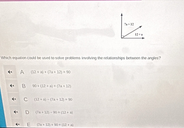 7a+12
12+a
Which equation could be used to solve problems involving the relationships between the angles?
A (12+a)+(7a+12)=90
B 90+(12+a)=(7a+12)
C (12+a)-(7a+12)=90
(7a+12)-90=(12+a)
E (7a+12)+90=(12+a)