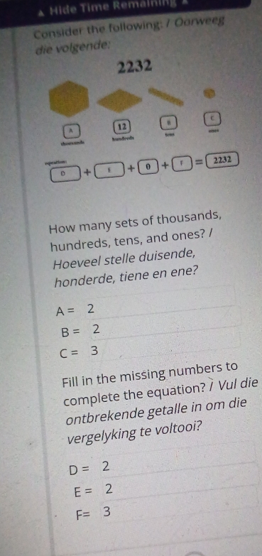 Hide Time Remälning 
Consider the following: 7 Oorweeg
die volgende:
2232
c
A
12
a d hundreds t 
eqperatton s
D + E + 0 + f )=2232
How many sets of thousands,
hundreds, tens, and ones? /
Hoeveel stelle duisende,
honderde, tiene en ene?
A=2
B=2
C=3
Fill in the missing numbers to
complete the equation? / Vul die
ontbrekende getalle in om die
vergelyking te voltooi?
D=2
E=2
F=3